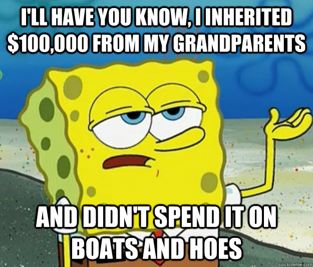 I'll have you know, I inherited $100,000 from my grandparents and didn't spend it on boats and hoes  Tough Spongebob