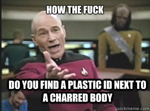 How the fuck do you find a plastic id next to a charred body  Annoyed Picard
