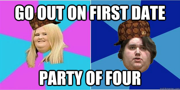 Go out on first date Party of four - Go out on first date Party of four  Scumbag Fat People