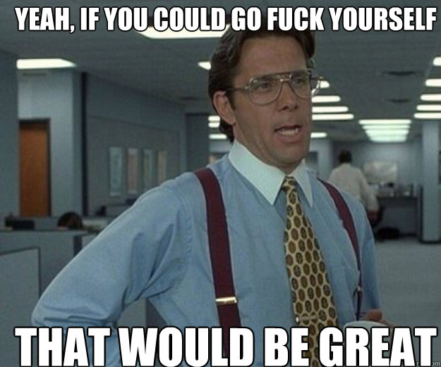 Yeah, if you could go fuck yourself THAT WOULD BE GREAT  that would be great