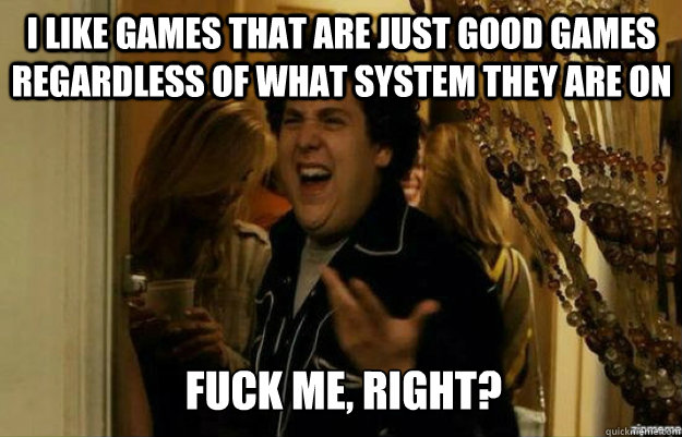 I like games that are just good games regardless of what system they are on FUCK ME, RIGHT?  fuck me right