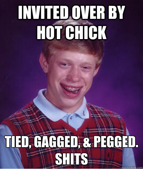 invited over by hot chick tied, gagged, & pegged. 
shits  Bad Luck Brian