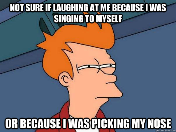 Not sure if laughing at me because I was singing to myself Or because I was picking my nose  Futurama Fry