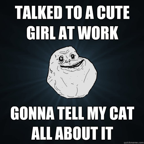 Talked to a cute girl at work Gonna tell my cat all about it  Forever Alone