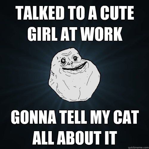 Talked to a cute girl at work Gonna tell my cat all about it - Talked to a cute girl at work Gonna tell my cat all about it  Forever Alone