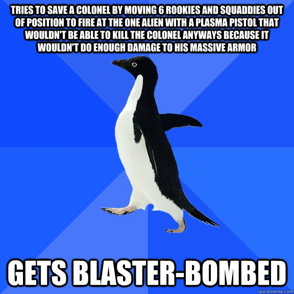 Tries to save a colonel by moving 6 rookies and squaddies out of position to fire at the one alien with a plasma pistol that wouldn't be able to kill the colonel anyways because it wouldn't do enough damage to his massive armor gets blaster-bombed  Socially Awkward Penguin