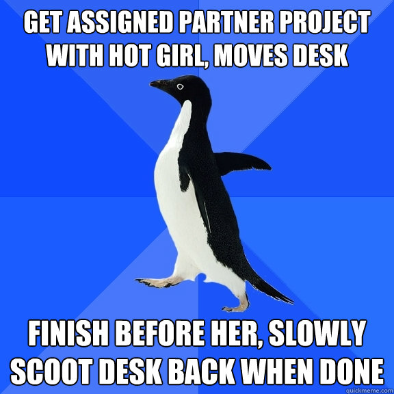 get assigned partner project with hot girl, moves desk finish before her, slowly scoot desk back when done  Socially Awkward Penguin