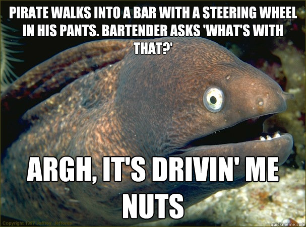 Pirate walks into a bar with a steering wheel in his pants. Bartender asks 'what's with that?' ArgH, It's drivin' me nuts  Bad Joke Eel