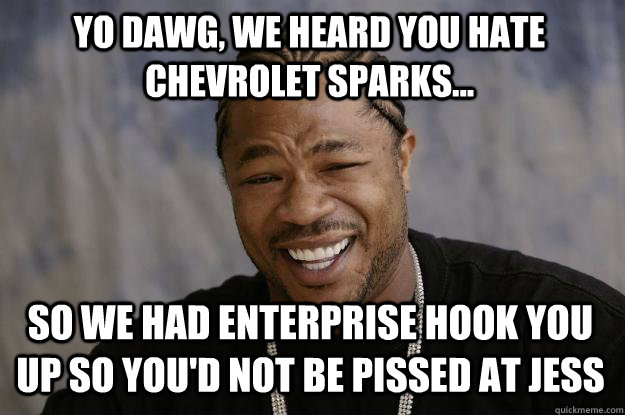 YO DAWG, WE HEARD YOU HATE CHEVROLET SPARKS... SO WE HAD ENTERPRISE HOOK YOU UP SO YOU'D NOT BE PISSED AT JESS - YO DAWG, WE HEARD YOU HATE CHEVROLET SPARKS... SO WE HAD ENTERPRISE HOOK YOU UP SO YOU'D NOT BE PISSED AT JESS  Xzibit meme
