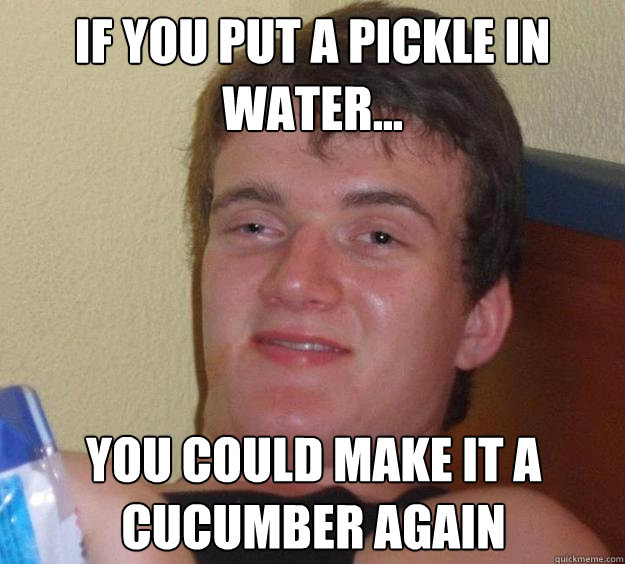 if you put a pickle in water... you could make it a cucumber again  10 Guy