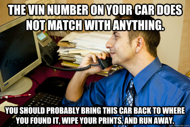 The VIN number on your car does not match with anything.   You should probably Bring this car back to where you found it, wipe your prints, and run away. - The VIN number on your car does not match with anything.   You should probably Bring this car back to where you found it, wipe your prints, and run away.  Sarcastic Insurance Agent