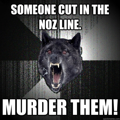 Someone cut in the NOZ line. MURDER THEM!  Insanity Wolf
