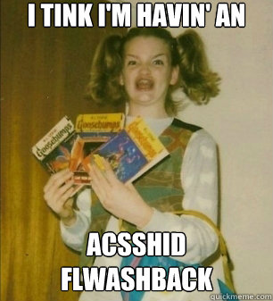 I tink I'm havin' an acsshid flwashback
 - I tink I'm havin' an acsshid flwashback
  errmahgerd