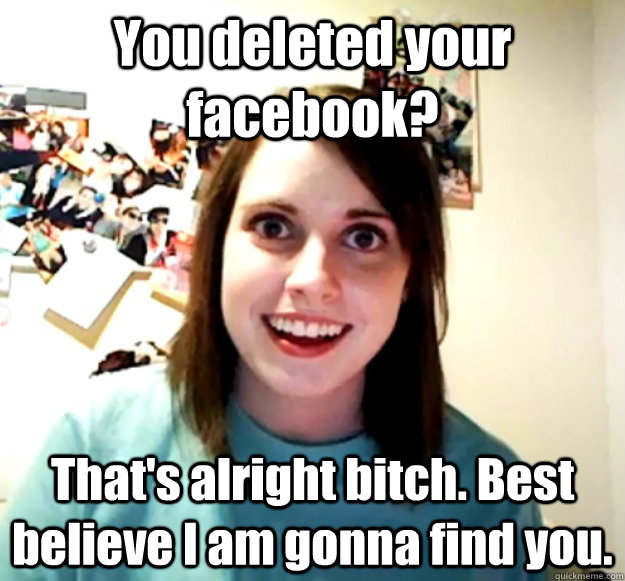 You deleted your facebook? That's alright bitch. Best believe I am gonna find you.  Overly Attached Girlfriend