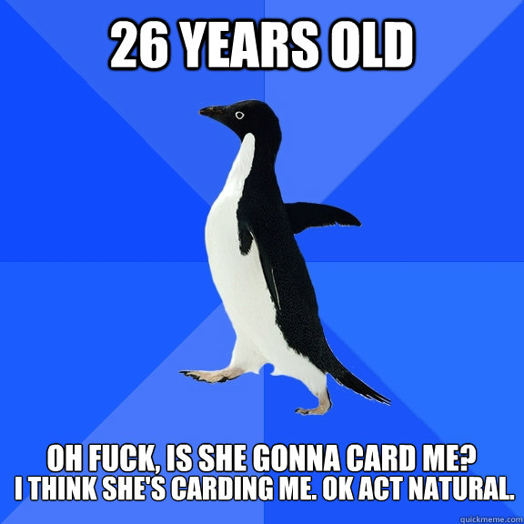 26 Years old  oh fuck, is she gonna card me?  I think she's carding me. Ok act natural.  Socially Awkward Penguin