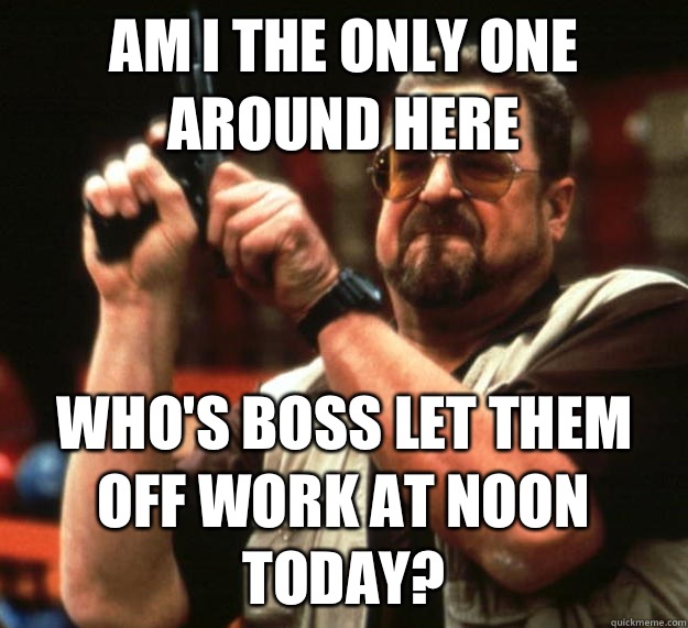am I the only one around here Who's boss let them off work at noon today?  Angry Walter