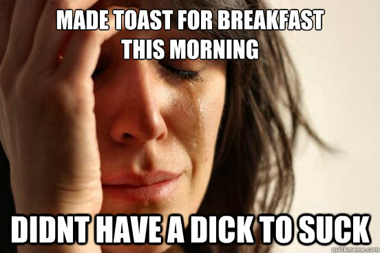 Made toast for breakfast
this morning Didnt have a dick to suck  First World Problems