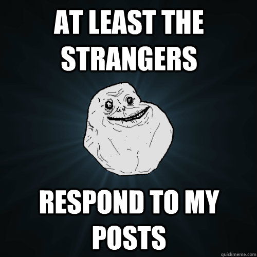 at least the strangers respond to my posts  Forever Alone