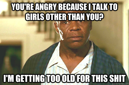 you're angry because i talk to girls other than you? I'm getting too old for this shit  Glover getting old