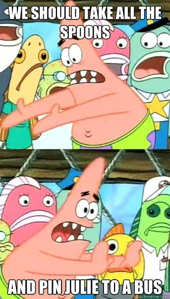 WE SHOULD TAKE ALL THE SPOONS AND PIN JULIE TO A BUS  Push it somewhere else Patrick