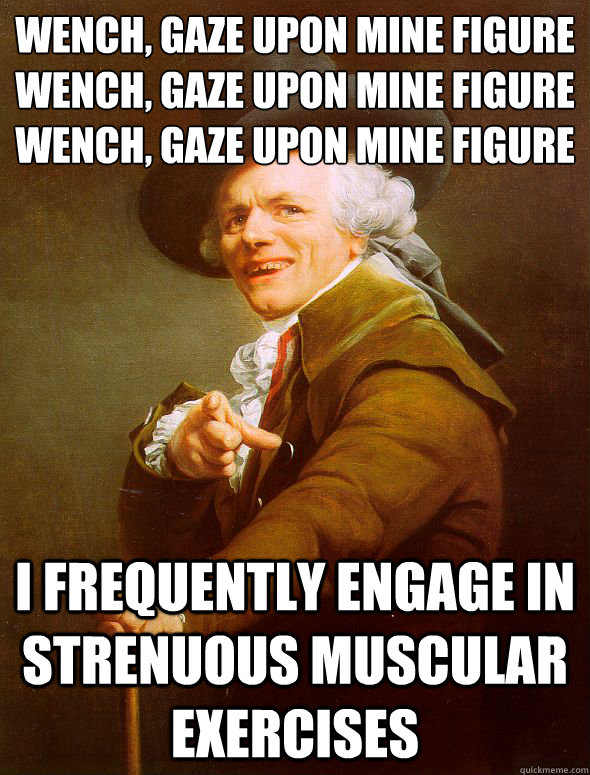 Wench, gaze upon mine figure
wench, gaze upon mine figure
Wench, gaze upon mine figure i frequently engage in strenuous muscular exercises  Joseph Ducreux