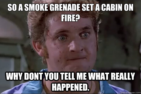 so a smoke grenade set a cabin on fire?  why dont you tell me what really happened. - so a smoke grenade set a cabin on fire?  why dont you tell me what really happened.  A Meme-o to the So. Cal. P.D.