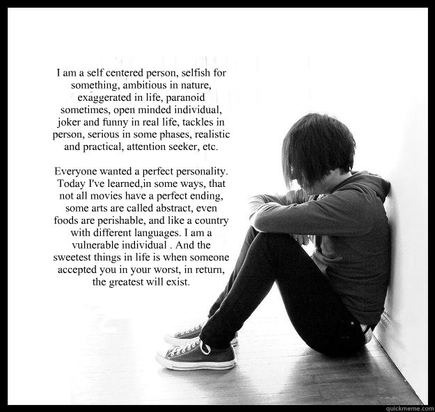 I am a self centered person, selfish for something, ambitious in nature, exaggerated in life, paranoid sometimes, open minded individual, joker and funny in real life, tackles in person, serious in some phases, realistic and practical, attention seeker, e  Sad Youth