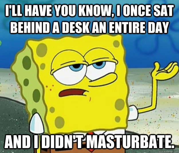 I'll have you know, I once sat behind a desk an entire day And I didn't masturbate.  Tough Spongebob