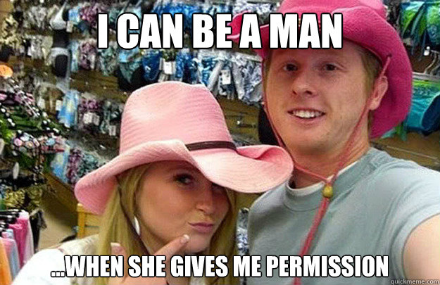 I can be a man ...When she gives me permission  Pussy-Whipped