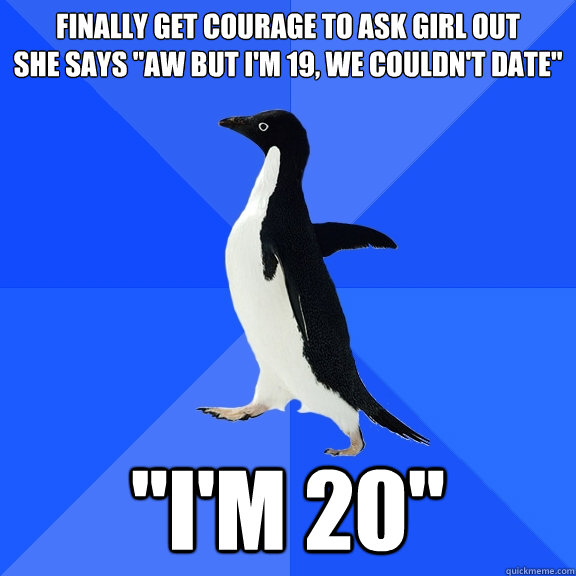 Finally get courage to ask girl out 
She says 