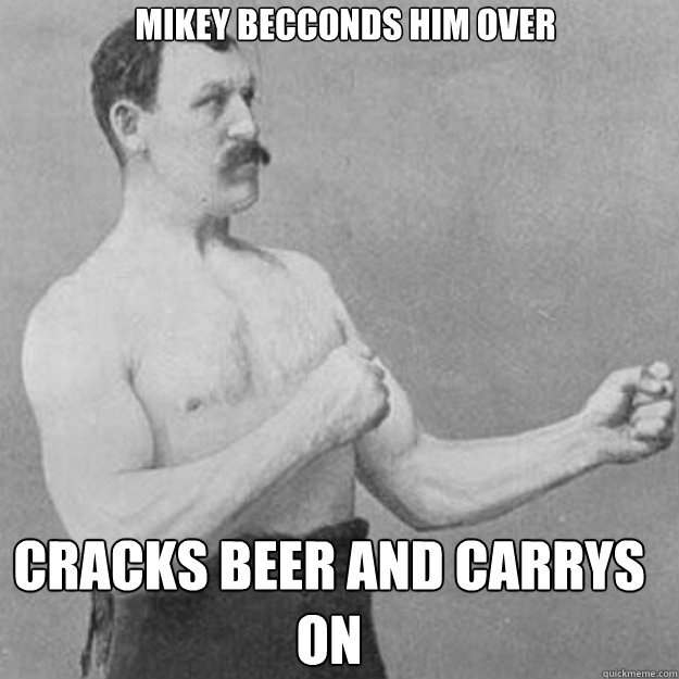 mikey becconds him over cracks beer and carrys on  overly manly man