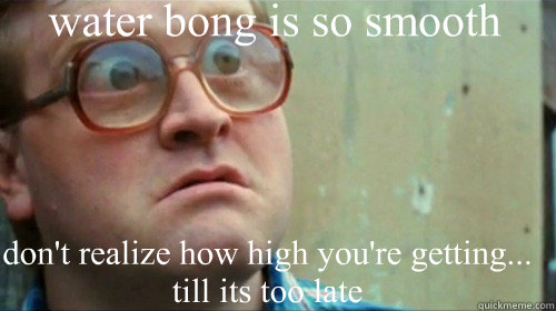 water bong is so smooth don't realize how high you're getting... till its too late  Bubbles