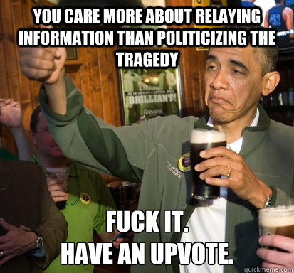 You care more about relaying information than politicizing the tragedy Fuck it.
Have an upvote.  Upvote Obama