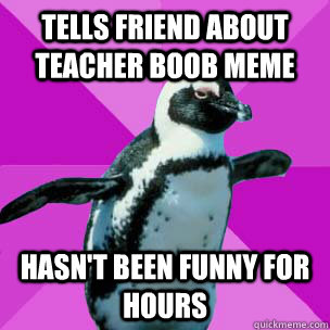 tells friend about teacher boob meme hasn't been funny for hours - tells friend about teacher boob meme hasn't been funny for hours  Socially awkward joke killing Penguin