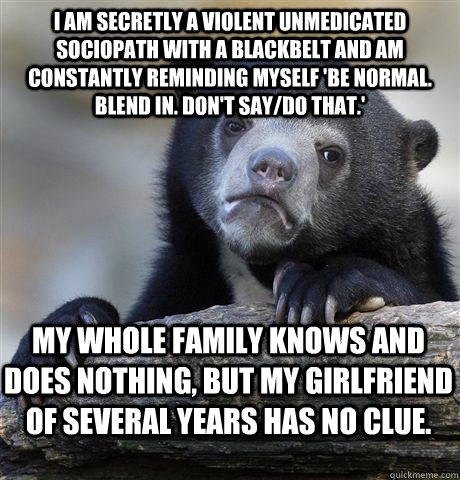 I am secretly a violent unmedicated sociopath with a blackbelt and am constantly reminding myself 'be normal. blend in. don't say/do that.' My whole family knows and does nothing, but my Girlfriend of several years has no clue.  Confession Bear
