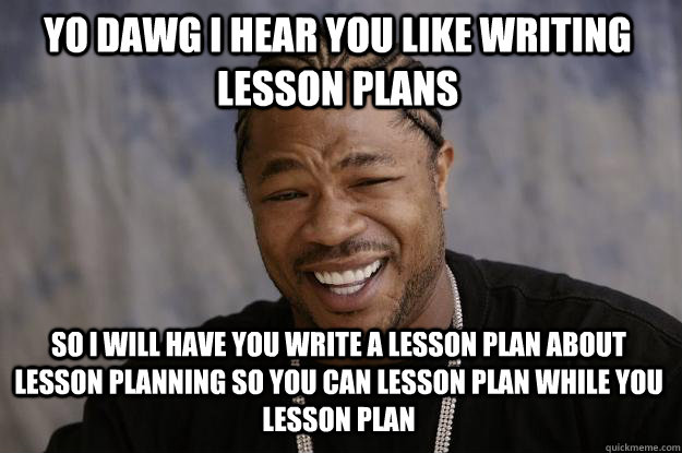 YO DAWG I HEAR YOU like writing lesson plans so I will have you write a lesson plan about lesson planning so you can lesson plan while you lesson plan  Xzibit meme
