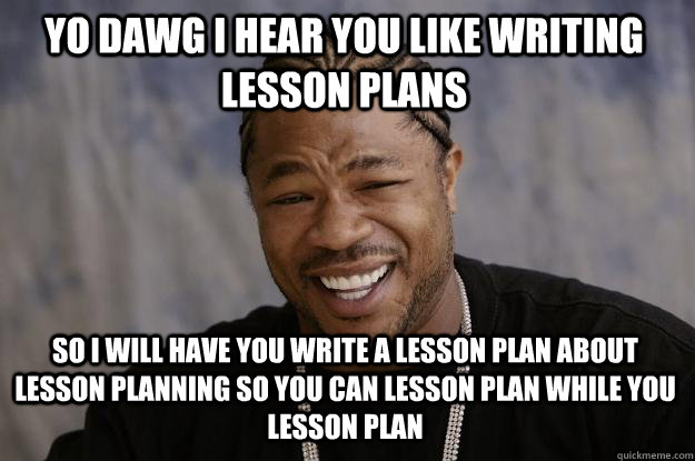 YO DAWG I HEAR YOU like writing lesson plans so I will have you write a lesson plan about lesson planning so you can lesson plan while you lesson plan - YO DAWG I HEAR YOU like writing lesson plans so I will have you write a lesson plan about lesson planning so you can lesson plan while you lesson plan  Xzibit meme