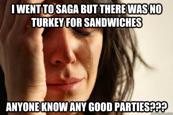I WENT TO SAGA BUT THERE WAS NO TURKEY FOR SANDWICHES ANYONE KNOW ANY GOOD PARTIES???  First World Problems
