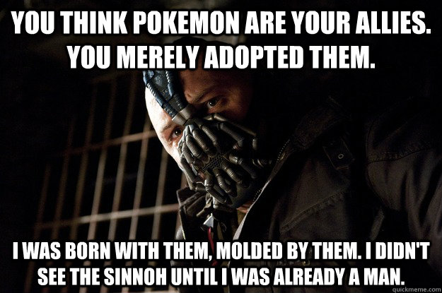 You think Pokemon are your allies. You merely adopted them. I was born with them, molded by them. I didn't see the Sinnoh until i was already a man. - You think Pokemon are your allies. You merely adopted them. I was born with them, molded by them. I didn't see the Sinnoh until i was already a man.  Angry Bane