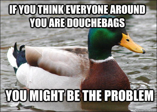 If you think everyone around you are douchebags you might be the problem  Actual Advice Mallard