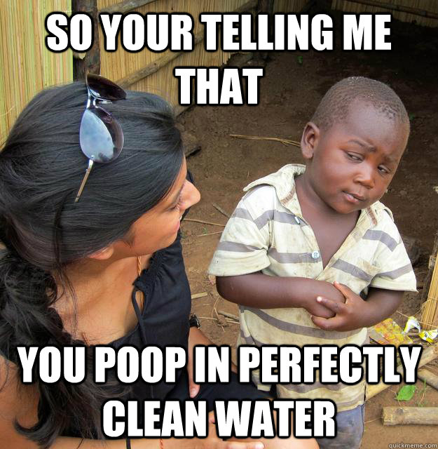 So your telling me that you poop in perfectly clean water  Skeptical Third World Kid