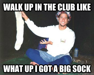 Walk up in the club like  What up i got a big sock  