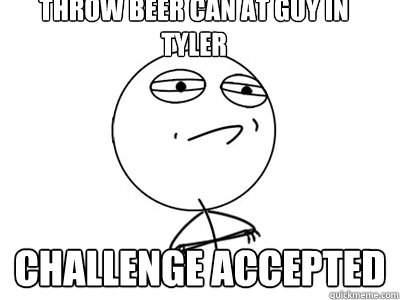 Throw Beer Can At Guy in Tyler Challenge Accepted  Challenge Accepted