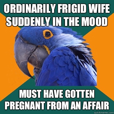 Ordinarily frigid wife suddenly in the mood Must have gotten pregnant from an affair  Paranoid Parrot