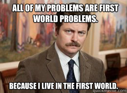 All of my problems are first world problems.

 Because I live in the first world. - All of my problems are first world problems.

 Because I live in the first world.  Ron Swanson