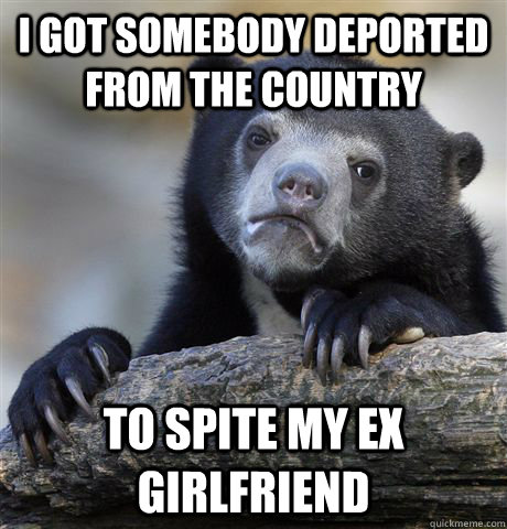 I got somebody deported from the country to spite my ex girlfriend  Confession Bear
