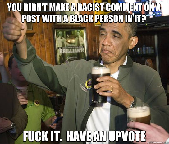 You didn't make a racist comment on a post with a black person in it? Fuck it.  Have an upvote  Upvoting Obama