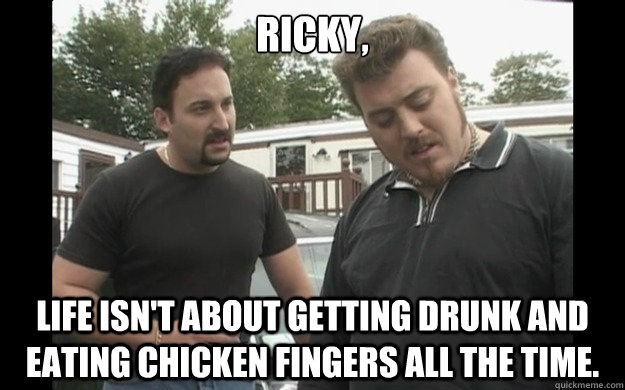 Ricky, Life isn't about getting drunk and eating chicken fingers all the time.  Trailer Park Boys