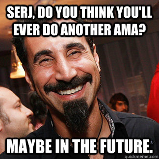 Serj, do you think you'll ever do another AMA? Maybe in the future.  
