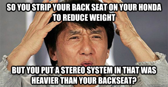 SO YOU STRIP YOUR BACK SEAT ON YOUR HONDA TO REDUCE WEIGHT BUT YOU PUT A STEREO SYSTEM IN THAT WAS HEAVIER THAN YOUR BACKSEAT?  Confused Jackie Chan